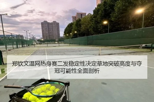 郑钦文温网热身赛二发稳定性决定草地突破高度与夺冠可能性全面剖析